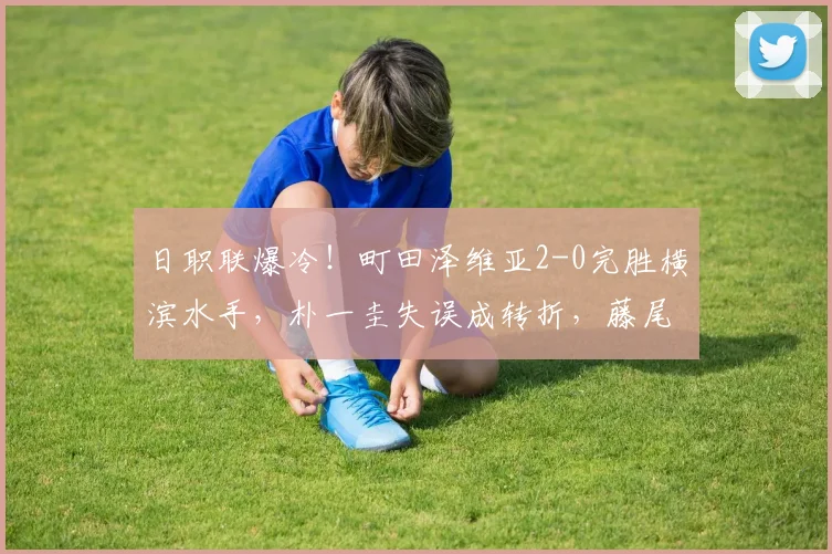 日职联爆冷!町田泽维亚2-0完胜横滨水手,朴一圭失误成转折,藤尾翔太反击建功