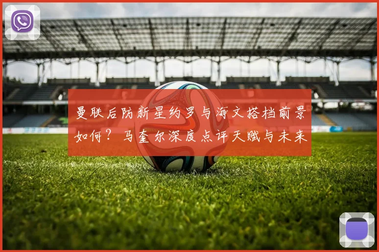 曼联后防新星约罗与海文搭档前景如何？马奎尔深度点评天赋与未来