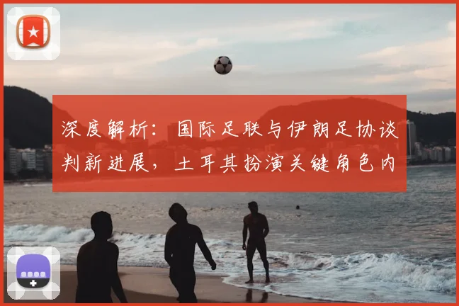 深度解析：国际足联与伊朗足协谈判新进展，土耳其扮演关键角色内幕