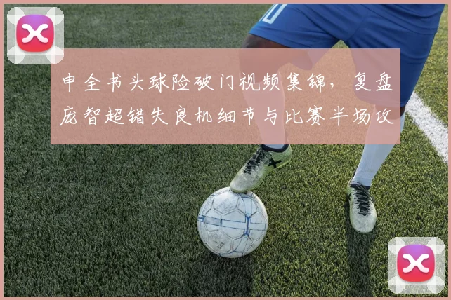 申全书头球险破门视频集锦，复盘庞智超错失良机细节与比赛半场攻防分析
