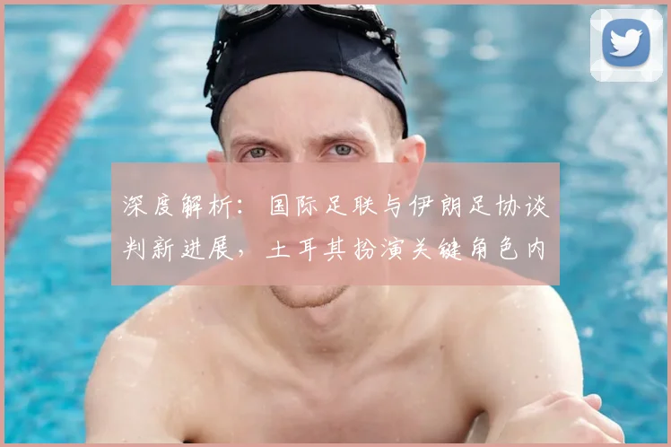 深度解析:国际足联与伊朗足协谈判新进展,土耳其扮演关键角色内幕