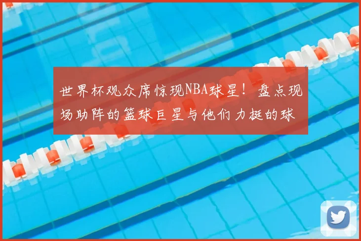世界杯观众席惊现NBA球星!盘点现场助阵的篮球巨星与他们力挺的球队