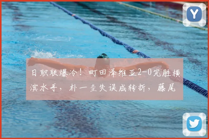 日职联爆冷！町田泽维亚2-0完胜横滨水手，朴一圭失误成转折，藤尾翔太反击建功