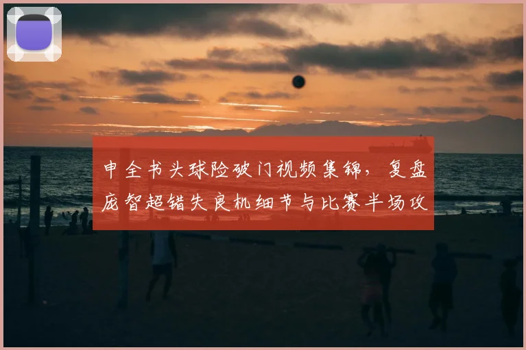 申全书头球险破门视频集锦,复盘庞智超错失良机细节与比赛半场攻防分析